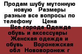 Продам шубу мутонную новую . Размеры разные,все вопросы по телефону.  › Цена ­ 10 000 - Все города Одежда, обувь и аксессуары » Женская одежда и обувь   . Воронежская обл.,Нововоронеж г.